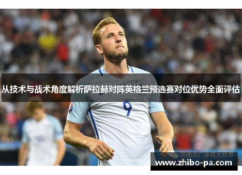 从技术与战术角度解析萨拉赫对阵英格兰预选赛对位优势全面评估