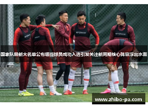 国家队最新大名单公布哪些球员成功入选引发关注新周期核心阵容浮出水面