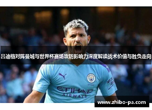 吕迪格对阵曼城与世界杯赛场攻防影响力深度解读战术价值与胜负走向