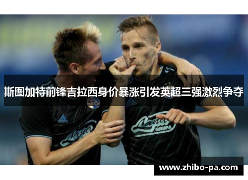 斯图加特前锋吉拉西身价暴涨引发英超三强激烈争夺