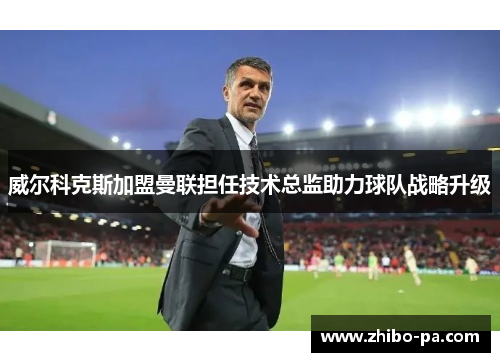 威尔科克斯加盟曼联担任技术总监助力球队战略升级