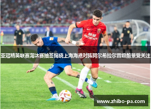 亚冠精英联赛淘汰赛抽签揭晓上海海港对阵阿尔希拉尔晋级前景受关注