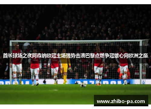 酋长球场之夜阿森纳欧冠主场强势击溃巴黎点燃争冠雄心向欧洲之巅